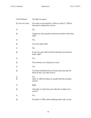 Colin E. Kaufman Depositions CLE 1/31/2013
44
(Trial Witness): The light was green.
Q: (You on cross): You came to your attorney’s office on April 12, 2004 to
take part in a deposition, correct
A: Yes
Q: I asked you some questions about the accident at that time,
right?
A: Yes
Q: You were under oath?
A: Yes
Q: In fact, the same oath to tell the truth that you took here
today, right?
A: Yes
Q: Your attorney was sitting next to you?
A: Yes
Q: You had consulted with your lawyer that same day for
about an hour, isn’t that correct?
A: Yes
Q: April 12, 2004 was about six months after the accident,
correct?
A: Right
Q: And today is nearly four years after the accident, am I
correct?
A: Yes
Q: On April 12, 2004, while testifying under oath, in your
 