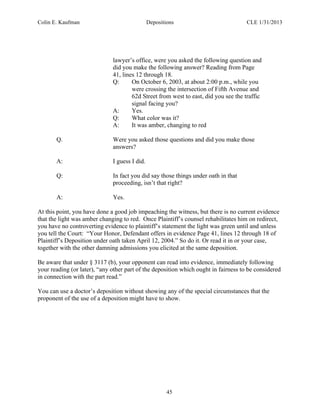 Colin E. Kaufman Depositions CLE 1/31/2013
45
lawyer’s office, were you asked the following question and
did you make the following answer? Reading from Page
41, lines 12 through 18.
Q: On October 6, 2003, at about 2:00 p.m., while you
were crossing the intersection of Fifth Avenue and
62d Street from west to east, did you see the traffic
signal facing you?
A: Yes.
Q: What color was it?
A: It was amber, changing to red
Q. Were you asked those questions and did you make those
answers?
A: I guess I did.
Q: In fact you did say those things under oath in that
proceeding, isn’t that right?
A: Yes.
At this point, you have done a good job impeaching the witness, but there is no current evidence
that the light was amber changing to red. Once Plaintiff’s counsel rehabilitates him on redirect,
you have no controverting evidence to plaintiff’s statement the light was green until and unless
you tell the Court: “Your Honor, Defendant offers in evidence Page 41, lines 12 through 18 of
Plaintiff’s Deposition under oath taken April 12, 2004.” So do it. Or read it in or your case,
together with the other damning admissions you elicited at the same deposition.
Be aware that under § 3117 (b), your opponent can read into evidence, immediately following
your reading (or later), “any other part of the deposition which ought in fairness to be considered
in connection with the part read.”
You can use a doctor’s deposition without showing any of the special circumstances that the
proponent of the use of a deposition might have to show.
 