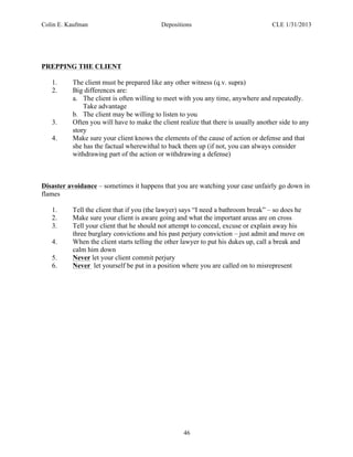 Colin E. Kaufman Depositions CLE 1/31/2013
46
PREPPING THE CLIENT
1. The client must be prepared like any other witness (q.v. supra)
2. Big differences are:
a. The client is often willing to meet with you any time, anywhere and repeatedly.
Take advantage
b. The client may be willing to listen to you
3. Often you will have to make the client realize that there is usually another side to any
story
4. Make sure your client knows the elements of the cause of action or defense and that
she has the factual wherewithal to back them up (if not, you can always consider
withdrawing part of the action or withdrawing a defense)
Disaster avoidance – sometimes it happens that you are watching your case unfairly go down in
flames
1. Tell the client that if you (the lawyer) says “I need a bathroom break” – so does he
2. Make sure your client is aware going and what the important areas are on cross
3. Tell your client that he should not attempt to conceal, excuse or explain away his
three burglary convictions and his past perjury conviction – just admit and move on
4. When the client starts telling the other lawyer to put his dukes up, call a break and
calm him down
5. Never let your client commit perjury
6. Never let yourself be put in a position where you are called on to misrepresent
 