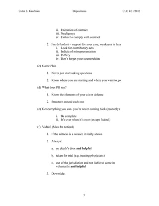 Colin E. Kaufman Depositions CLE 1/31/2013
5
ii. Execution of contract
iii. Negligence
iv. Failure to comply with contract
2. For defendant – support for your case, weakness in hers
i. Look for contributory acts
ii. Indicia of misrepresentation
iii. Puffery
iv. Don’t forget your counterclaim
(c) Game Plan
1. Never just start asking questions
2. Know where you are starting and where you want to go
(d) What does PJI say?
1. Know the elements of your c/a or defense
2. Structure around each one
(e) Get everything you can- you’re never coming back (probably)
i. Be complete
ii. It’s over when it’s over (except federal)
(f) Video? (Must be noticed)
1. If the witness is a weasel, it really shows
2. Always:
a. on death’s door and helpful
b. taken for trial (e.g. treating physicians)
c. out of the jurisdiction and not liable to come in
voluntarily and helpful
3. Downside:
 