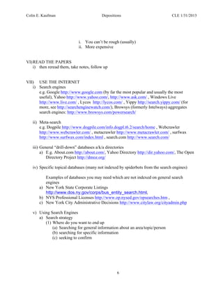 Colin E. Kaufman Depositions CLE 1/31/2013
6
i. You can’t be rough (usually)
ii. More expensive
VI)READ THE PAPERS
i) then reread them, take notes, follow up
VII) USE THE INTERNET
i) Search engines
e.g. Google http://www.google.com (by far the most popular and usually the most
useful), Yahoo http://www.yahoo.com/, http://www.ask.com/ , Windows Live
http://www.live.com/ , Lycos http://lycos.com/ , Yippy http://search.yippy.com/ (for
more, see http://searchenginewatch.com/), Browsys (formerly Intelways) aggregates
search engines: http://www.browsys.com/powersearch/
ii) Meta-search
e.g. Dogpile http://www.dogpile.com/info.dogpl.t6.2/search/home , Webcrawler
http://www.webcrawler.com/ , metacrawler http://www.metacrawler.com/ , surfwax
http://www.surfwax.com/index.html , search.com http://www.search.com/
iii) General “drill-down” databases a/k/a directories
a) E.g. About.com http://about.com/, Yahoo Directory http://dir.yahoo.com/, The Open
Directory Project http://dmoz.org/
iv) Specific topical databases (many not indexed by spiderbots from the search engines)
Examples of databases you may need which are not indexed on general search
engines
a) New York State Corporate Listings
http://www.dos.ny.gov/corps/bus_entity_search.html,
b) NYS Professional Licenses http://www.op.nysed.gov/opsearches.htm ,
c) New York City Administrative Decisions http://www.citylaw.org/cityadmin.php
v) Using Search Engines
a) Search strategy
(1) Where do you want to end up
(a) Searching for general information about an area/topic/person
(b) searching for specific information
(c) seeking to confirm
 
