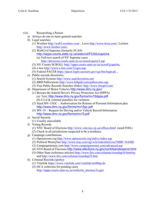 Colin E. Kaufman Depositions CLE 1/31/2013
8
viii) Researching a Person
a) Always do one or more general searches
b) Legal searches:
(1) Westlaw http://web2.westlaw.com/ , Lexis http://www.lexis.com/, Loislaw
http://www.loislaw.com/,
(2) WebCivil Supreme (formerly FCAS)
http://iapps.courts.state.ny.us/webcivil/FCASJcaptcha
(a) Full-text search of NY Supreme cases
http://decisions.courts.state.ny.us/search/query3.asp
(3) NY County SCROLL http://iapps.courts.state.ny.us/iscroll/jcaptcha,
(4) e-law http://www.e-law.com//Login.asp,
(5) Federal PACER https://pacer.login.uscourts.gov/cgi-bin/login.pl, ,
c) Public records directories:
(1) Search Systems http://www.searchsystems.net/
(2) BRB Publications http://www.brbpub.com/pubrecsites.asp
(3) Free Public Records Searches (links): http://www.freeprf.com/
d) Department of Motor Vehicles http://www.dmv.ny.gov/
(1) Beware the federal Driver's Privacy Protection Act (DPPA)
(a) Text: http://www.dmv.ny.gov/forms/mv15dppa.pdf
(b) Civil & criminal penalties for violation
(2) Need MV-15GC – Authorization for Release of Personal Information plus
http://www.dmv.ny.gov/forms/mv15gc.pdf
(3) MV-15 – Request for Driving and/or Vehicle Record Information
http://www.dmv.ny.gov/forms/mv15.pdf
e) Social Security
(1) Usually unavailable
f) Voting Records
(1) NYC Board of Elections http://www.vote.nyc.ny.us/offices.html (need FOIL)
(2) Check in all jurisdictions suspected to be a residence
g) Campaign contributions
(1) Opensecrets.org http://www.opensecrets.org/indivs/index.asp
(2) Political Moneyline http://www.tray.com/cgi-win/indexhtml.exe?MBF=NAME
(3) Campaignmoney.com http://www.campaignmoney.com/advanced.asp
(4) NYS Board of Elections http://www.elections.ny.gov/contribandexpend.html
(5) Other State (reference articles) http://www.llrx.com/columns/roundup10.htm#ny
and http://www.llrx.com/columns/roundup25.htm
h) Criminal Records (spotty)
(1) Vinelink https://www.vinelink.com/vinelink/initMap.do
(2) OCA webcrims for pending cases
http://iapps.courts.state.ny.us/webcrim_attorney/Login
 