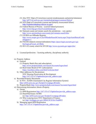 Colin E. Kaufman Depositions CLE 1/31/2013
9
(3) Also NYC Dept of Corrections (current misdemeanants and pretrial detainees)
http://a073-ils-web.nyc.gov/inmatelookup/pages/common/find.jsf
(4) NYS Dept of Corrections (current and formerly incarcerated felons)
http://nysdoccslookup.doccs.ny.gov/
(5) Federal Bureau of Prisons – (current federal prisoners)
http://www.bop.gov/iloc2/LocateInmate.jsp
(6) National county jail inmate search (by jurisdiction – very spotty)
http://www.ancestorhunt.com/county-jail-inmates-search.htm
(7) US DOJ sex Offender Registry
http://www.nsopw.gov/Core/OffenderSearchCriteria.aspx?AspxAutoDetectCooki
eSupport=1
(8) PACER (federal criminal defendants) https://pacer.login.uscourts.gov/cgi-
bin/login.pl?court_id=00idx
(9) OCA 62 county search for $55.00 http://www.nycourts.gov/apps/chrs/
i) Licensed professions – licensing authority, disciplinary authority
ix) Property Address
a) General
(1) Property Shark (free and subscription)
http://www.propertyshark.com/mason/Accounts/logon.html
(2) Real Estate Board of NY (subscription)
https://members.rebny.com/html/welcome.html
b) Other addresses for the premises
NYC Housing Preservation & Development
http://167.153.4.71/hpdonline/provide_address.aspx
x) Recorded Property Documents
a) In NYC: ACRIS (Automated City Register Information System)
http://a836-acris.nyc.gov/Scripts/Coverpage.dll/index
b) PropertyShark http://www.propertyshark.com/mason/Accounts/logon.html
xi) Determining Information About a Property
a) Owner
(1) HPD Registration http://167.153.4.71/hpdonline/provide_address.aspx
(2) Deed/filed leases ACRIS
(a) http://a836-acris.nyc.gov/Scripts/Coverpage.dll/index
(3) Who is paying taxes NYC Department of Finance
(a) http://webapps.nyc.gov:8084/CICS/fin1/find001I
b) Managing agent HPD Registration
http://167.153.4.71/hpdonline/provide_address.aspx
 