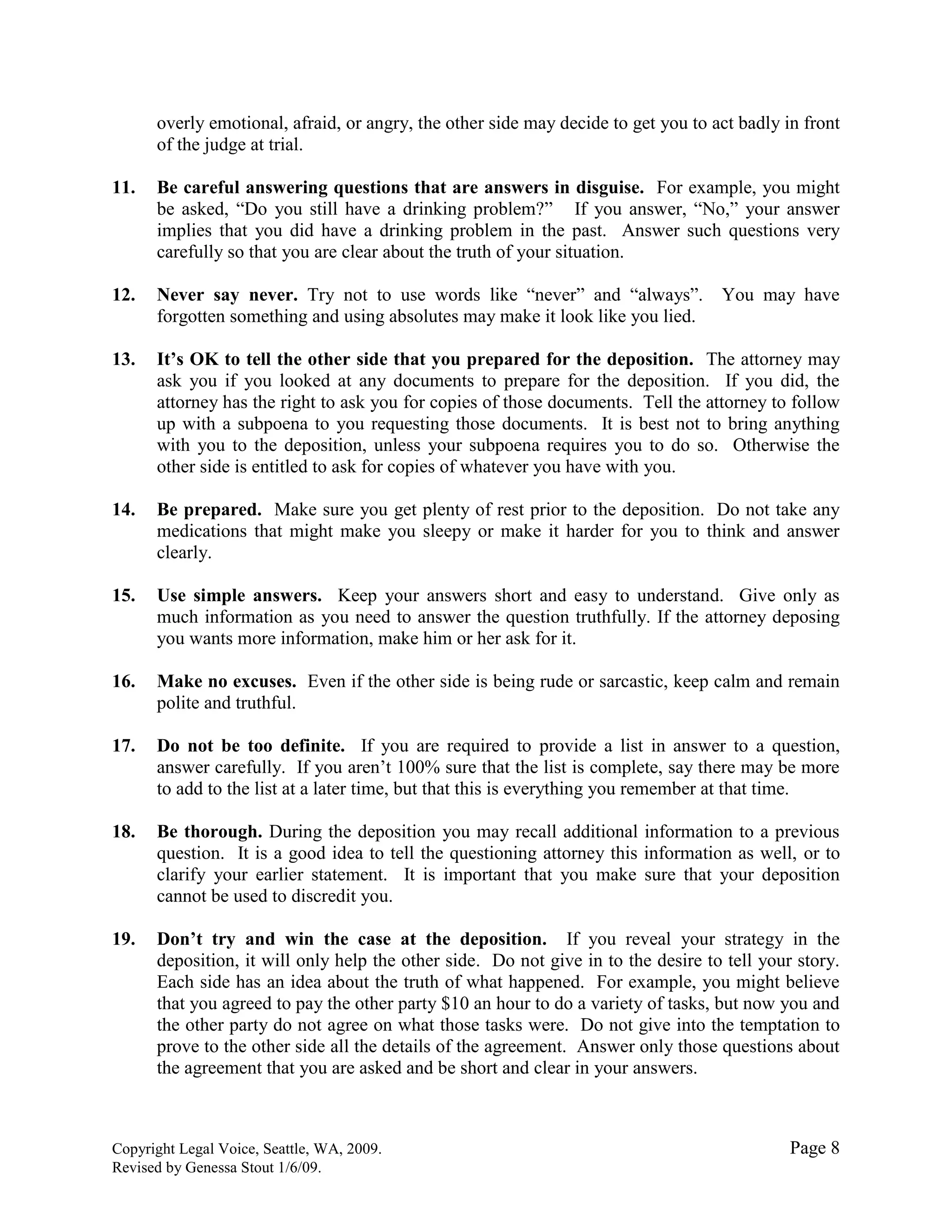 Copyright Legal Voice, Seattle, WA, 2009. Page 8
Revised by Genessa Stout 1/6/09.
overly emotional, afraid, or angry, the other side may decide to get you to act badly in front
of the judge at trial.
11. Be careful answering questions that are answers in disguise. For example, you might
be asked, “Do you still have a drinking problem?” If you answer, “No,” your answer
implies that you did have a drinking problem in the past. Answer such questions very
carefully so that you are clear about the truth of your situation.
12. Never say never. Try not to use words like “never” and “always”. You may have
forgotten something and using absolutes may make it look like you lied.
13. It‟s OK to tell the other side that you prepared for the deposition. The attorney may
ask you if you looked at any documents to prepare for the deposition. If you did, the
attorney has the right to ask you for copies of those documents. Tell the attorney to follow
up with a subpoena to you requesting those documents. It is best not to bring anything
with you to the deposition, unless your subpoena requires you to do so. Otherwise the
other side is entitled to ask for copies of whatever you have with you.
14. Be prepared. Make sure you get plenty of rest prior to the deposition. Do not take any
medications that might make you sleepy or make it harder for you to think and answer
clearly.
15. Use simple answers. Keep your answers short and easy to understand. Give only as
much information as you need to answer the question truthfully. If the attorney deposing
you wants more information, make him or her ask for it.
16. Make no excuses. Even if the other side is being rude or sarcastic, keep calm and remain
polite and truthful.
17. Do not be too definite. If you are required to provide a list in answer to a question,
answer carefully. If you aren’t 100% sure that the list is complete, say there may be more
to add to the list at a later time, but that this is everything you remember at that time.
18. Be thorough. During the deposition you may recall additional information to a previous
question. It is a good idea to tell the questioning attorney this information as well, or to
clarify your earlier statement. It is important that you make sure that your deposition
cannot be used to discredit you.
19. Don‟t try and win the case at the deposition. If you reveal your strategy in the
deposition, it will only help the other side. Do not give in to the desire to tell your story.
Each side has an idea about the truth of what happened. For example, you might believe
that you agreed to pay the other party $10 an hour to do a variety of tasks, but now you and
the other party do not agree on what those tasks were. Do not give into the temptation to
prove to the other side all the details of the agreement. Answer only those questions about
the agreement that you are asked and be short and clear in your answers.
 