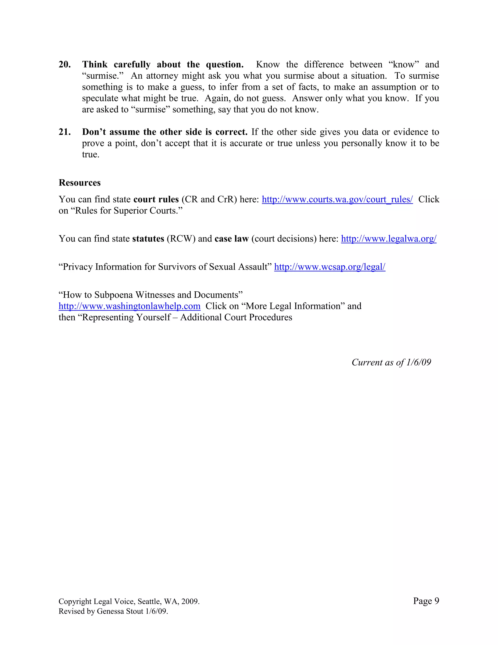 Copyright Legal Voice, Seattle, WA, 2009. Page 9
Revised by Genessa Stout 1/6/09.
20. Think carefully about the question. Know the difference between “know” and
“surmise.” An attorney might ask you what you surmise about a situation. To surmise
something is to make a guess, to infer from a set of facts, to make an assumption or to
speculate what might be true. Again, do not guess. Answer only what you know. If you
are asked to “surmise” something, say that you do not know.
21. Don‟t assume the other side is correct. If the other side gives you data or evidence to
prove a point, don’t accept that it is accurate or true unless you personally know it to be
true.
Resources
You can find state court rules (CR and CrR) here: http://www.courts.wa.gov/court_rules/ Click
on “Rules for Superior Courts.”
You can find state statutes (RCW) and case law (court decisions) here: http://www.legalwa.org/
“Privacy Information for Survivors of Sexual Assault” http://www.wcsap.org/legal/
“How to Subpoena Witnesses and Documents”
http://www.washingtonlawhelp.com Click on “More Legal Information” and
then “Representing Yourself – Additional Court Procedures
Current as of 1/6/09
 
