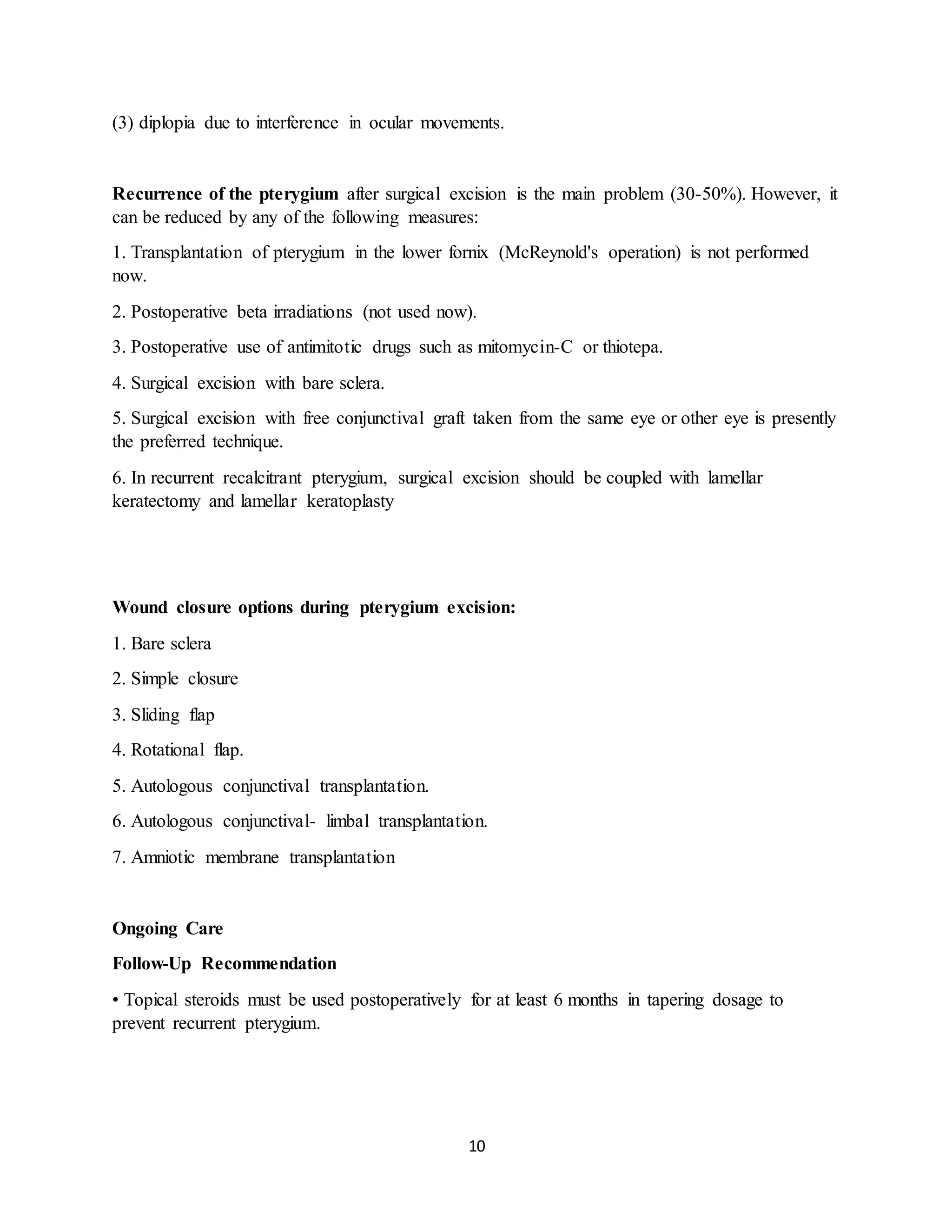 10
(3) diplopia due to interference in ocular movements.
Recurrence of the pterygium after surgical excision is the main problem (30-50%). However, it
can be reduced by any of the following measures:
1. Transplantation of pterygium in the lower fornix (McReynold's operation) is not performed
now.
2. Postoperative beta irradiations (not used now).
3. Postoperative use of antimitotic drugs such as mitomycin-C or thiotepa.
4. Surgical excision with bare sclera.
5. Surgical excision with free conjunctival graft taken from the same eye or other eye is presently
the preferred technique.
6. In recurrent recalcitrant pterygium, surgical excision should be coupled with lamellar
keratectomy and lamellar keratoplasty
Wound closure options during pterygium excision:
1. Bare sclera
2. Simple closure
3. Sliding flap
4. Rotational flap.
5. Autologous conjunctival transplantation.
6. Autologous conjunctival- limbal transplantation.
7. Amniotic membrane transplantation
Ongoing Care
Follow-Up Recommendation
• Topical steroids must be used postoperatively for at least 6 months in tapering dosage to
prevent recurrent pterygium.
 