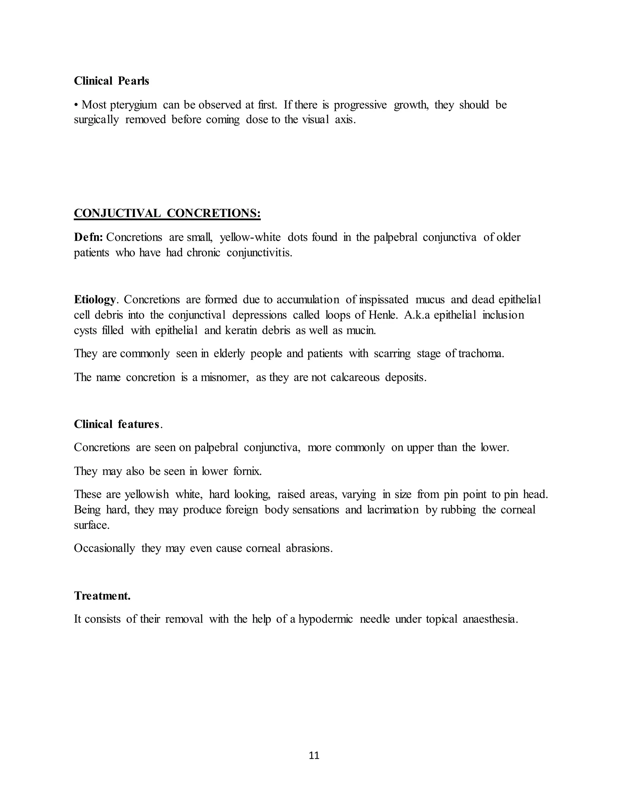 11
Clinical Pearls
• Most pterygium can be observed at first. If there is progressive growth, they should be
surgically removed before coming dose to the visual axis.
CONJUCTIVAL CONCRETIONS:
Defn: Concretions are small, yellow-white dots found in the palpebral conjunctiva of older
patients who have had chronic conjunctivitis.
Etiology. Concretions are formed due to accumulation of inspissated mucus and dead epithelial
cell debris into the conjunctival depressions called loops of Henle. A.k.a epithelial inclusion
cysts filled with epithelial and keratin debris as well as mucin.
They are commonly seen in elderly people and patients with scarring stage of trachoma.
The name concretion is a misnomer, as they are not calcareous deposits.
Clinical features.
Concretions are seen on palpebral conjunctiva, more commonly on upper than the lower.
They may also be seen in lower fornix.
These are yellowish white, hard looking, raised areas, varying in size from pin point to pin head.
Being hard, they may produce foreign body sensations and lacrimation by rubbing the corneal
surface.
Occasionally they may even cause corneal abrasions.
Treatment.
It consists of their removal with the help of a hypodermic needle under topical anaesthesia.
 