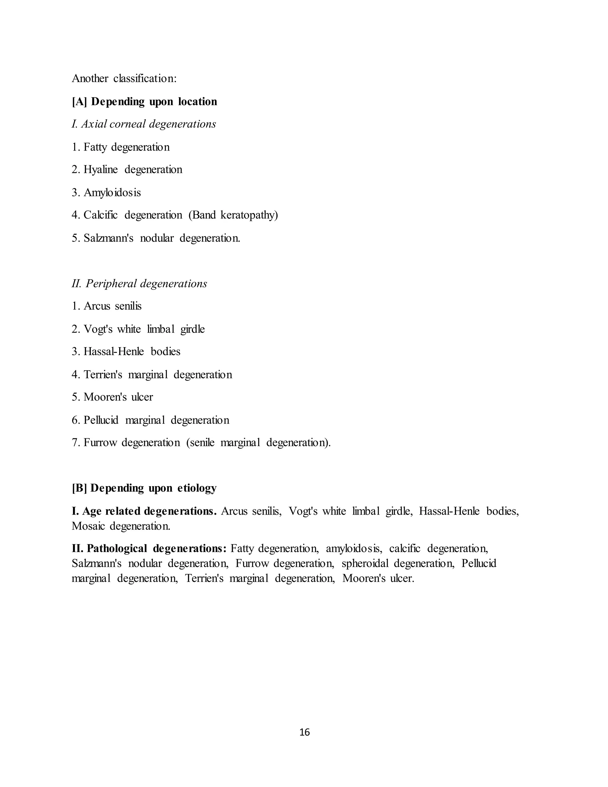 16
Another classification:
[A] Depending upon location
I. Axial corneal degenerations
1. Fatty degeneration
2. Hyaline degeneration
3. Amyloidosis
4. Calcific degeneration (Band keratopathy)
5. Salzmann's nodular degeneration.
II. Peripheral degenerations
1. Arcus senilis
2. Vogt's white limbal girdle
3. Hassal-Henle bodies
4. Terrien's marginal degeneration
5. Mooren's ulcer
6. Pellucid marginal degeneration
7. Furrow degeneration (senile marginal degeneration).
[B] Depending upon etiology
I. Age related degenerations. Arcus senilis, Vogt's white limbal girdle, Hassal-Henle bodies,
Mosaic degeneration.
II. Pathological degenerations: Fatty degeneration, amyloidosis, calcific degeneration,
Salzmann's nodular degeneration, Furrow degeneration, spheroidal degeneration, Pellucid
marginal degeneration, Terrien's marginal degeneration, Mooren's ulcer.
 