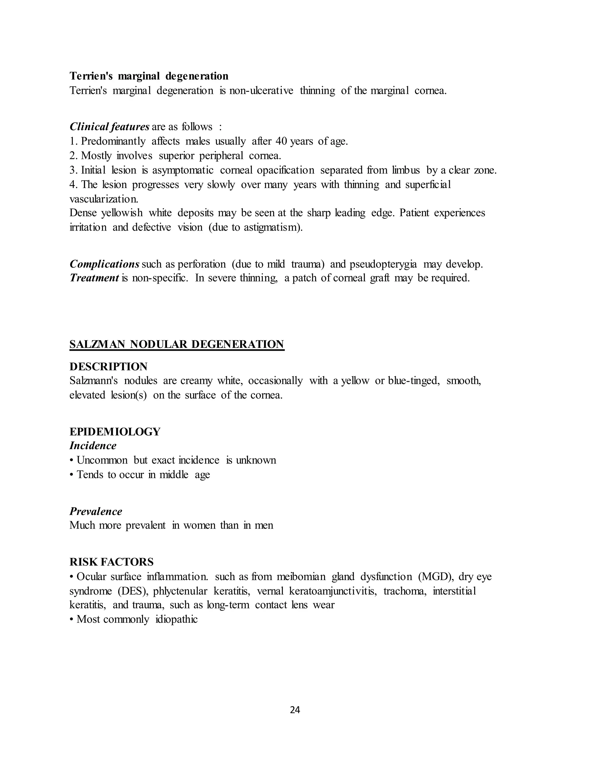 24
Terrien's marginal degeneration
Terrien's marginal degeneration is non-ulcerative thinning of the marginal cornea.
Clinical features are as follows :
1. Predominantly affects males usually after 40 years of age.
2. Mostly involves superior peripheral cornea.
3. Initial lesion is asymptomatic corneal opacification separated from limbus by a clear zone.
4. The lesion progresses very slowly over many years with thinning and superficial
vascularization.
Dense yellowish white deposits may be seen at the sharp leading edge. Patient experiences
irritation and defective vision (due to astigmatism).
Complications such as perforation (due to mild trauma) and pseudopterygia may develop.
Treatment is non-specific. In severe thinning, a patch of corneal graft may be required.
SALZMAN NODULAR DEGENERATION
DESCRIPTION
Salzmann's nodules are creamy white, occasionally with a yellow or blue-tinged, smooth,
elevated lesion(s) on the surface of the cornea.
EPIDEMIOLOGY
Incidence
• Uncommon but exact incidence is unknown
• Tends to occur in middle age
Prevalence
Much more prevalent in women than in men
RISK FACTORS
• Ocular surface inflammation. such as from meibomian gland dysfunction (MGD), dry eye
syndrome (DES), phlyctenular keratitis, vernal keratoamjunctivitis, trachoma, interstitial
keratitis, and trauma, such as long-term contact lens wear
• Most commonly idiopathic
 