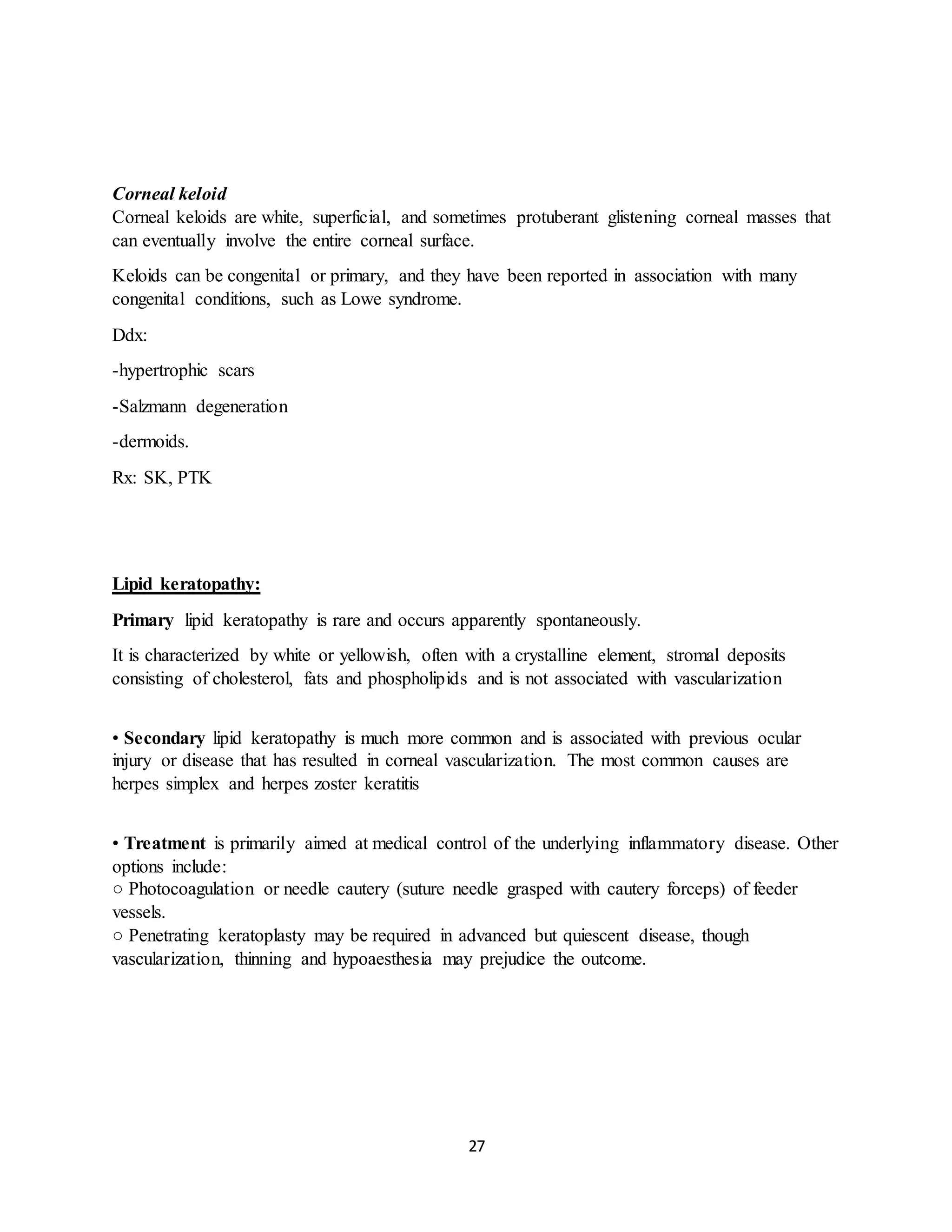 27
Corneal keloid
Corneal keloids are white, superficial, and sometimes protuberant glistening corneal masses that
can eventually involve the entire corneal surface.
Keloids can be congenital or primary, and they have been reported in association with many
congenital conditions, such as Lowe syndrome.
Ddx:
-hypertrophic scars
-Salzmann degeneration
-dermoids.
Rx: SK, PTK
Lipid keratopathy:
Primary lipid keratopathy is rare and occurs apparently spontaneously.
It is characterized by white or yellowish, often with a crystalline element, stromal deposits
consisting of cholesterol, fats and phospholipids and is not associated with vascularization
• Secondary lipid keratopathy is much more common and is associated with previous ocular
injury or disease that has resulted in corneal vascularization. The most common causes are
herpes simplex and herpes zoster keratitis
• Treatment is primarily aimed at medical control of the underlying inflammatory disease. Other
options include:
○ Photocoagulation or needle cautery (suture needle grasped with cautery forceps) of feeder
vessels.
○ Penetrating keratoplasty may be required in advanced but quiescent disease, though
vascularization, thinning and hypoaesthesia may prejudice the outcome.
 