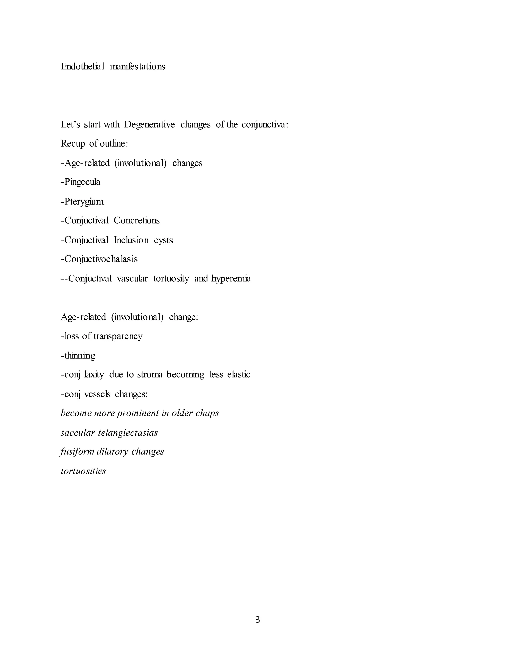 3
Endothelial manifestations
Let’s start with Degenerative changes of the conjunctiva:
Recup of outline:
-Age-related (involutional) changes
-Pingecula
-Pterygium
-Conjuctival Concretions
-Conjuctival Inclusion cysts
-Conjuctivochalasis
--Conjuctival vascular tortuosity and hyperemia
Age-related (involutional) change:
-loss of transparency
-thinning
-conj laxity due to stroma becoming less elastic
-conj vessels changes:
become more prominent in older chaps
saccular telangiectasias
fusiform dilatory changes
tortuosities
 