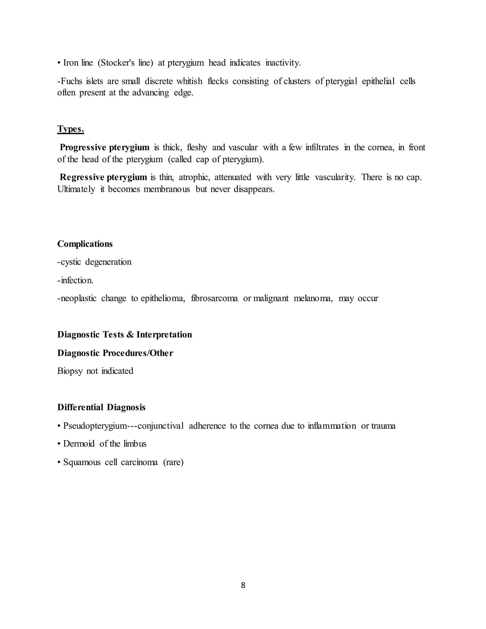 8
• Iron line (Stocker's line) at pterygium head indicates inactivity.
-Fuchs islets are small discrete whitish flecks consisting of clusters of pterygial epithelial cells
often present at the advancing edge.
Types.
Progressive pterygium is thick, fleshy and vascular with a few infiltrates in the cornea, in front
of the head of the pterygium (called cap of pterygium).
Regressive pterygium is thin, atrophic, attenuated with very little vascularity. There is no cap.
Ultimately it becomes membranous but never disappears.
Complications
-cystic degeneration
-infection.
-neoplastic change to epithelioma, fibrosarcoma or malignant melanoma, may occur
Diagnostic Tests & Interpretation
Diagnostic Procedures/Other
Biopsy not indicated
Differential Diagnosis
• Pseudopterygium---conjunctival adherence to the cornea due to inflammation or trauma
• Dermoid of the limbus
• Squamous cell carcinoma (rare)
 