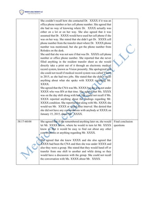 She couldn’t recall how she contacted Dr. XXXX if it was an
office phone number or her cell phone number. She agreed that
she had no way of knowing where Dr. XXXX actually was
either on a lot or on her way. She also agreed that it was
assumed that Dr. XXXX would have used her cell phone if she
was on her way. She stated that she didn’t get Dr. XXXX cell
phone number from the transfer sheet where Dr. XXXX phone
number was mentioned, but she got the phone number from
Rolodex on the desk.
She said that she was not sure if that was Dr. XXXX cell phone
number or office phone number. She reported that she never
filled anything in the resident transfer sheet as she would
directly take a print out of it through an electronic medical
record system, known as Vision presently. She apologized and
she could not recall if medical record system was called Vision
in 2015, as she had two jobs. She stated that she didn’t recall
anything about what she spoke with XXXX regarding Mr.
XXXX.
She agreed that the CNA was Ms. XXXX but she was not under
XXXX who was RN at that time. She agreed that Ms. XXXX
was on the day shift along with her. She could not recall if Ms.
XXXX reported anything about the findings regarding Mr.
XXXX condition. She reported that along with Ms. XXXX she
would see Mr. XXXX at varied time interval. She denied that
she did not have any conversations with anybody at XXXX on
January 15, 2015, about Mr. XXXX.
58:17-60:04 She agreed that if she remembered anything later on, she would
let Mr. XXXX know, where he would in turn let Mr. XXXX
know so that it would be easy to find out about any other
conversations or anything regarding Mr. XXXX.
She agreed that she knew XXXX and she also agreed that
XXXX had been the CNA and then she was under XXXX and
also they were a group. She stated that they would hand off or
transfer from one shift to another and while doing so they
would have a discussion with the group. She could not recall
the conversation with Ms. XXXX about Mr. XXXX.
Final conclusion
questions
 