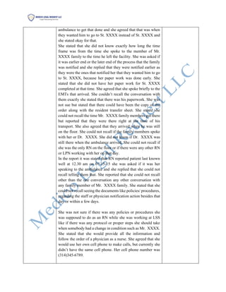 ambulance to get that done and she agreed that that was when
they wanted him to go to St. XXXX instead of St. XXXX and
she stated okay for that.
She stated that she did not know exactly how long the time
frame was from the time she spoke to the member of Mr.
XXXX family to the time he left the facility. She was asked if
it was earlier end or the later end of the process that the family
was notified and she replied that they were notified earlier as
they were the ones that notified her that they wanted him to go
to St. XXXX, because her paper work was done early. She
stated that she did not have her paper work for St. XXXX
completed at that time. She agreed that she spoke briefly to the
EMTs that arrived. She couldn’t recall the conversation with
them exactly she stated that there was his paperwork. She was
not sue but stated that there could have been the copy of the
order along with the resident transfer sheet. She stated she
could not recall the time Mr. XXXX family members got there
but reported that they were there right at the time of his
transport. She also agreed that they arrived when he was still
on the floor. She could not recall if the family members spoke
with her or Dr. XXXX. She did not know if Dr. XXXX was
still there when the ambulance arrived. She could not recall if
she was the only RN on the floor or if there were any other RN
or LPN working with her on that day.
In the report it was stated that RN reported patient last known
well at 12.30 am on 01-15-15 she was asked if it was her
speaking to the ambulance and she replied that she could not
recall telling them that. She reported that she could not recall
other than the one conversation any other conversation with
any family member of Mr. XXXX family. She stated that she
could not recall seeing the documents like policies/ procedures,
regarding the staff or physician notification action besides that
day or within a few days.
She was not sure if there was any policies or procedures she
was supposed to do as an RN while she was working at LSS
like if there was any protocol or proper steps she should take
when somebody had a change in condition such as Mr. XXXX.
She stated that she would provide all the information and
follow the order of a physician as a nurse. She agreed that she
would use her own cell phone to make calls, but currently she
didn’t have the same cell phone. Her cell phone number was
(314)345-6789.
 