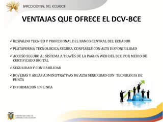 VENTAJAS QUE OFRECE EL DCV-BCE

 RESPALDO TECNICO Y PROFESIONAL DEL BANCO CENTRAL DEL ECUADOR

 PLATAFORMA TECNOLOGICA SEGURA, CONFIABLE CON ALTA DISPONIBILIDAD

 ACCESO SEGURO AL SISTEMA A TRAVÉS DE LA PAGINA WEB DEL BCE, POR MEDIO DE
  CERTIFICADO DIGITAL

 SEGURIDAD Y CONFIABILIDAD

 BOVEDAS Y AREAS ADMINISTRATIVAS DE ALTA SEGURIDAD CON TECNOLOGIA DE
  PUNTA

 INFORMACION EN LINEA
 