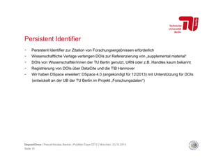 Persistent Identifier
- 

Persistent Identifier zur Zitation von Forschungsergebnissen erforderlich

- 

Wissenschaftliche Verlage verlangen DOIs zur Referenzierung von „supplemental material“

- 

DOIs von Wissenschaftler/innen der TU Berlin genutzt, URN oder z.B. Handles kaum bekannt

- 

Registrierung von DOIs über DataCite und die TIB Hannover

- 

Wir haben DSpace erweitert: DSpace 4.0 (angekündigt für 12/2013) mit Unterstützung für DOIs
(entwickelt an der UB der TU Berlin im Projekt „Forschungsdaten“)

DepositOnce | Pascal-Nicolas Becker | PubMan Days 2013 | München, 23.10.2013
Seite 10

 