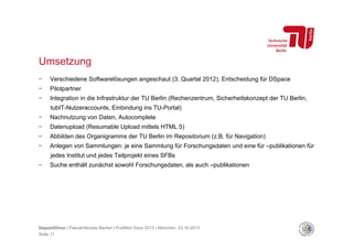 Umsetzung
- 

Verschiedene Softwarelösungen angeschaut (3. Quartal 2012), Entscheidung für DSpace

- 

Pilotpartner

- 

Integration in die Infrastruktur der TU Berlin (Rechenzentrum, Sicherheitskonzept der TU Berlin,
tubIT-Nutzeraccounts, Einbindung ins TU-Portal)

- 

Nachnutzung von Daten, Autocomplete

- 

Datenupload (Resumable Upload mittels HTML 5)

- 

Abbilden des Organigramms der TU Berlin im Repositorium (z.B. für Navigation)

- 

Anlegen von Sammlungen: je eine Sammlung für Forschungsdaten und eine für –publikationen für
jedes Institut und jedes Teilprojekt eines SFBs

- 

Suche enthält zunächst sowohl Forschungsdaten, als auch –publikationen

DepositOnce | Pascal-Nicolas Becker | PubMan Days 2013 | München, 23.10.2013
Seite 11

 