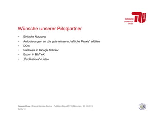 Wünsche unserer Pilotpartner
- 

Einfache Nutzung

- 

Anforderungen an „die gute wissenschaftliche Praxis“ erfüllen

- 

DOIs

- 

Nachweis in Google Scholar

- 

Export in BibTeX

- 

„Publikations“-Listen

DepositOnce | Pascal-Nicolas Becker | PubMan Days 2013 | München, 23.10.2013
Seite 12

 