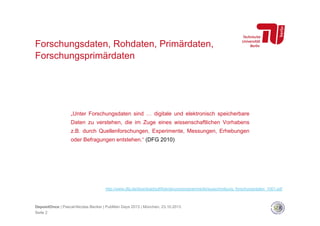 Forschungsdaten, Rohdaten, Primärdaten,
Forschungsprimärdaten

„Unter Forschungsdaten sind … digitale und elektronisch speicherbare
Daten zu verstehen, die im Zuge eines wissenschaftlichen Vorhabens
z.B. durch Quellenforschungen, Experimente, Messungen, Erhebungen
oder Befragungen entstehen.“ (DFG 2010)

http://www.dfg.de/download/pdf/foerderung/programme/lis/ausschreibung_forschungsdaten_1001.pdf

DepositOnce | Pascal-Nicolas Becker | PubMan Days 2013 | München, 23.10.2013
Seite 2

 