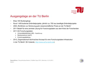 Ausgangslage an der TU Berlin
- 

Etwa 100 Studiengänge

- 

Rund 1.400 laufende Drittmittelprojekte, jährlich ca. 700 neu bewilligte Drittmittelprojekte

- 

2002 „Richtlinien zur Sicherung guter wissenschaftlicher Praxis an der TU Berlin“

- 

2011 Bedarf für eine zentrale Lösung für Forschungsdaten aus dem Kreis der Forschenden

- 

2011 AG Forschungsdaten:
 
 
 

- 

Universitätsbibliothek (UB) – Federführung
Rechenzentrum (tubIT)
Forschungsabteilung

2012 „Organisatorisch-technisches Konzept für eine Forschungsdaten-Infrastruktur
in der TU Berlin“ (M. Kuberek, http://www.szf.tu-berlin.de)

DepositOnce | Pascal-Nicolas Becker | PubMan Days 2013 | München, 23.10.2013
Seite 4

 