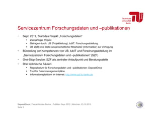 Servicezentrum Forschungsdaten und –publikationen
- 

Sept. 2012, Start des Projekt „Forschungsdaten“
 
 
 

- 

Zweijähriges Projekt
Getragen durch: UB (Projektleitung), tubIT, Forschungsabteilung
UB stellt eine Stelle wissenschaftlicher Mitarbeiter (Informatiker) zur Verfügung

Bündelung der Kompetenzen von UB, tubIT und Forschungsabteilung im
„Servicezentrum Forschungsdaten und –publikationen“ (SZF)

- 

One-Stop-Service: SZF als zentraler Anlaufpunkt und Beratungsstelle

- 

Drei technische Säulen:
 
 
 

Repositorium für Forschungsdaten und –publikationen: DepositOnce
Tool für Datenmanagementpläne
Informationsplattform im Internet: http://www.szf.tu-berlin.de

DepositOnce | Pascal-Nicolas Becker | PubMan Days 2013 | München, 23.10.2013
Seite 5

 