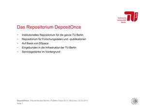Das Repositorium DepositOnce
- 

Institutionelles Repositorium für die ganze TU Berlin

- 

Repositorium für Forschungsdaten und –publikationen

- 

Auf Basis von DSpace

- 

Eingebunden in die Infrastruktur der TU Berlin

- 

Servicegedanke im Vordergrund

DepositOnce | Pascal-Nicolas Becker | PubMan Days 2013 | München, 23.10.2013
Seite 7

 