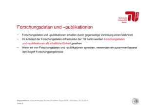 Forschungsdaten und –publikationen
- 

Forschungsdaten und –publikationen erhalten durch gegenseitige Verlinkung einen Mehrwert

- 

Im Konzept der Forschungsdaten-Infrastruktur der TU Berlin werden Forschungsdaten
und –publikationen als inhaltliche Einheit gesehen

- 

Wenn wir von Forschungsdaten und –publikationen sprechen, verwenden wir zusammenfassend
den Begriff Forschungsergebnisse

DepositOnce | Pascal-Nicolas Becker | PubMan Days 2013 | München, 23.10.2013
Seite 8

 
