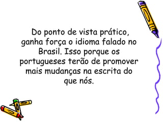 Do ponto de vista prático, ganha força o idioma falado no Brasil. Isso porque os portugueses terão de promover mais mudanças na escrita do que nós. 
