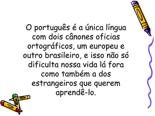 O português é a única língua com dois cânones oficias ortográficos, um europeu e outro brasileiro, e isso não só dificulta nossa vida lá fora como também a dos estrangeiros que querem aprendê-lo. 