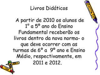 Livros Didáticos  A partir de 2010 os alunos de 1° a 5º ano do Ensino Fundamental receberão os livros dentro da nova norma- o que deve ocorrer com as turmas de 6º a  9º ano e Ensino Médio, respectivamente, em 2011 e 2012.   