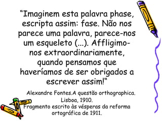 “ Imaginem esta palavra phase, escripta assim: fase. Não nos parece uma palavra, parece-nos um esqueleto (...). Affligimo-nos extraordinariamente, quando pensamos que haveríamos de ser obrigados a escrever assim!“   Alexandre Fontes.A questão orthographica. Lisboa, 1910. Fragmento escrito às vésperas da reforma ortográfica de 1911. 