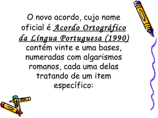 O novo acordo, cujo nome oficial é   Acordo Ortográfico da Língua Portuguesa (1990)   contém vinte e uma bases, numeradas com algarismos romanos, cada uma delas tratando de um item específico: 