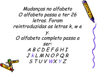 Mudanças no alfabeto O alfabeto passa a ter 26 letras. Foram reintroduzidas as letras k, w e y. O alfabeto completo passa a ser: A B C D E F G H I J  k  L M N O P Q R S T U V  W X  Y  Z 