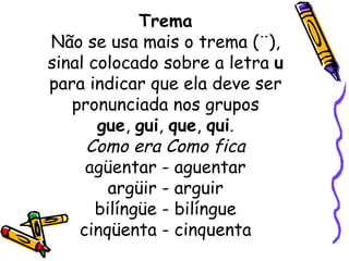 Trema Não se usa mais o trema (¨), sinal colocado sobre a letra  u  para indicar que ela deve ser pronunciada nos grupos gue ,  gui ,  que ,  qui . Como era Como fica agüentar - aguentar argüir - arguir bilíngüe - bilíngue cinqüenta - cinquenta 