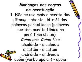 Mudanças nas regras de acentuação 1 . Não se usa mais o acento dos ditongos abertos  éi  e  ói  das palavras paroxítonas (palavras que têm acento tônico na penúltima sílaba). Como era  Como fica alcalóide - alcaloide alcatéia - alcateia andróide - androide apóia (verbo apoiar) - apoia 