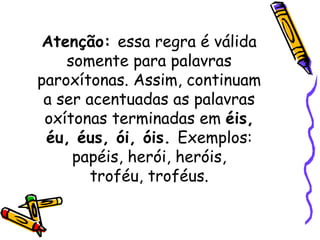 Atenção:  essa regra é válida somente para palavras paroxítonas. Assim, continuam a ser acentuadas as palavras oxítonas terminadas em  éis, éu, éus, ói, óis.  Exemplos: papéis, herói, heróis, troféu, troféus. 