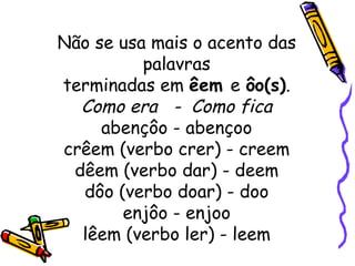 Não se usa mais o acento das palavras terminadas em  êem  e  ôo(s) . Como era  -  Como fica abençôo - abençoo crêem (verbo crer) - creem dêem (verbo dar) - deem dôo (verbo doar) - doo enjôo - enjoo lêem (verbo ler) - leem 