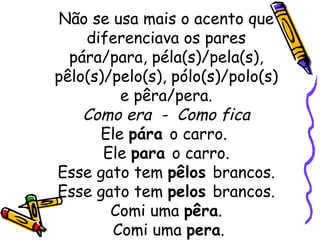 Não se usa mais o acento que diferenciava os pares pára/para, péla(s)/pela(s), pêlo(s)/pelo(s), pólo(s)/polo(s) e pêra/pera. Como era  -  Como fica Ele  pára  o carro.  Ele  para  o carro. Esse gato tem  pêlos  brancos. Esse gato tem  pelos  brancos. Comi uma  pêra .  Comi uma  pera . 