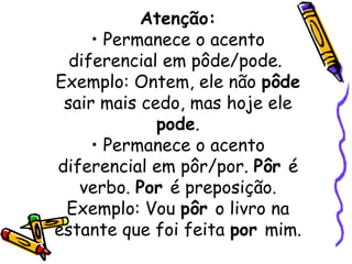 Atenção: • Permanece o acento diferencial em pôde/pode.  Exemplo: Ontem, ele não  pôde  sair mais cedo, mas hoje ele  pode . • Permanece o acento diferencial em pôr/por.  Pôr  é verbo.  Por  é preposição. Exemplo: Vou  pôr  o livro na estante que foi feita  por  mim. 