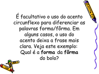 É facultativo o uso do acento circunflexo para diferenciar as palavras forma/fôrma. Em alguns casos, o uso do acento deixa a frase mais clara. Veja este exemplo:  Qual é a  forma  da  fôrma do bolo? 