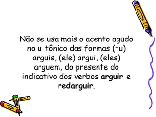 Não se usa mais o acento agudo no  u  tônico das formas (tu) arguis, (ele) argui, (eles) arguem, do presente do indicativo dos verbos  arguir  e  redarguir . 