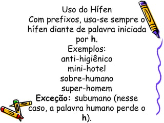 Uso do Hífen Com prefixos, usa-se sempre o hífen diante de palavra iniciada por  h . Exemplos: anti-higiênico mini-hotel sobre-humano super-homem Exceção:  subumano (nesse caso, a palavra humano perde o  h ). 