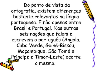 Do ponto de vista da ortografia, existem diferenças bastante relevantes na língua portuguesa. E não apenas entre Brasil e Portugal. Nas outras seis nações que falam e escrevem o português (Angola, Cabo Verde, Guiné-Bissau, Moçambique, São Tomé e Príncipe e Timor-Leste) ocorre o mesmo.   