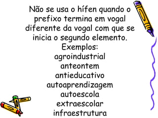 Não se usa o hífen quando o prefixo termina em vogal diferente da vogal com que se inicia o segundo elemento. Exemplos: agroindustrial anteontem antieducativo autoaprendizagem autoescola extraescolar infraestrutura 