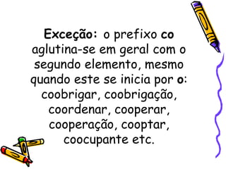 Exceção:  o prefixo  co  aglutina-se em geral com o segundo elemento, mesmo quando este se inicia por  o : coobrigar, coobrigação, coordenar, cooperar, cooperação, cooptar, coocupante etc. 