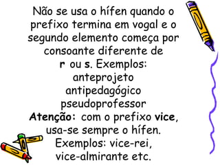 Não se usa o hífen quando o prefixo termina em vogal e o segundo elemento começa por consoante diferente de r  ou  s . Exemplos: anteprojeto antipedagógico pseudoprofessor Atenção:  com o prefixo  vice , usa-se sempre o hífen. Exemplos: vice-rei, vice-almirante etc. 