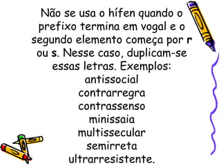 Não se usa o hífen quando o prefixo termina em vogal e o segundo elemento começa por  r  ou  s . Nesse caso, duplicam-se essas letras. Exemplos: antissocial contrarregra contrassenso minissaia multissecular semirreta ultrarresistente. 