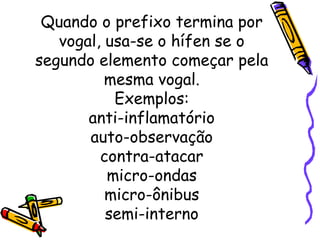 Quando o prefixo termina por vogal, usa-se o hífen se o segundo elemento começar pela mesma vogal. Exemplos: anti-inflamatório auto-observação contra-atacar micro-ondas micro-ônibus semi-interno 