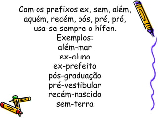 Com os prefixos ex, sem, além, aquém, recém, pós, pré, pró, usa-se sempre o hífen. Exemplos: além-mar ex-aluno ex-prefeito pós-graduação pré-vestibular recém-nascido sem-terra 