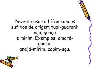 Deve-se usar o hífen com os sufixos de origem tupi-guarani: açu, guaçu e mirim. Exemplos: amoré-guaçu, anajá-mirim, capim-açu. 